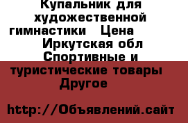 Купальник для художественной гимнастики › Цена ­ 4 000 - Иркутская обл. Спортивные и туристические товары » Другое   